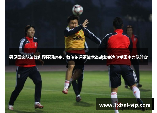 男足国家队备战世界杯预选赛，教练组调整战术备战艾克达尔重回主力队阵容